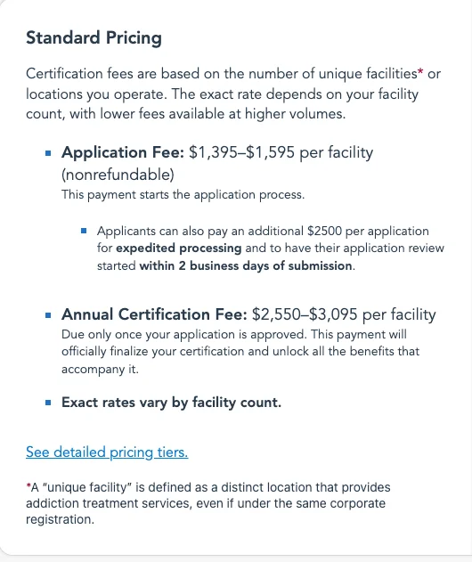 LegitScript standard pricing for addiction treatment certification: application fee 1,395 to 1,595 dollars per facility, nonrefundable; an additional 2,500 dollars per application for expedited processing with review started within 2 business days; annual certification fee 2,550 to 3,095 dollars per facility, due once the application is approved; exact rates vary by facility count. A unique facility is a distinct location that provides addiction treatment services, even under the same corporate registration.