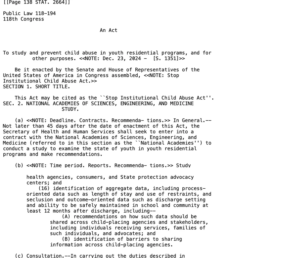 Excerpts from the text of Public Law 118-194, the Stop Institutional Child Abuse Act: the title, 'To study and prevent child abuse in youth residential programs', dated December 23, 2024, Senate bill 1351; section 2(a) requiring a contract with the National Academies within 45 days of enactment for a study of youth in youth residential programs; and section 2(b)(16) calling for identification of aggregate data such as length of stay, use of restraints and seclusion, discharge setting and ability to be safely maintained in school and community at least 12 months after discharge.