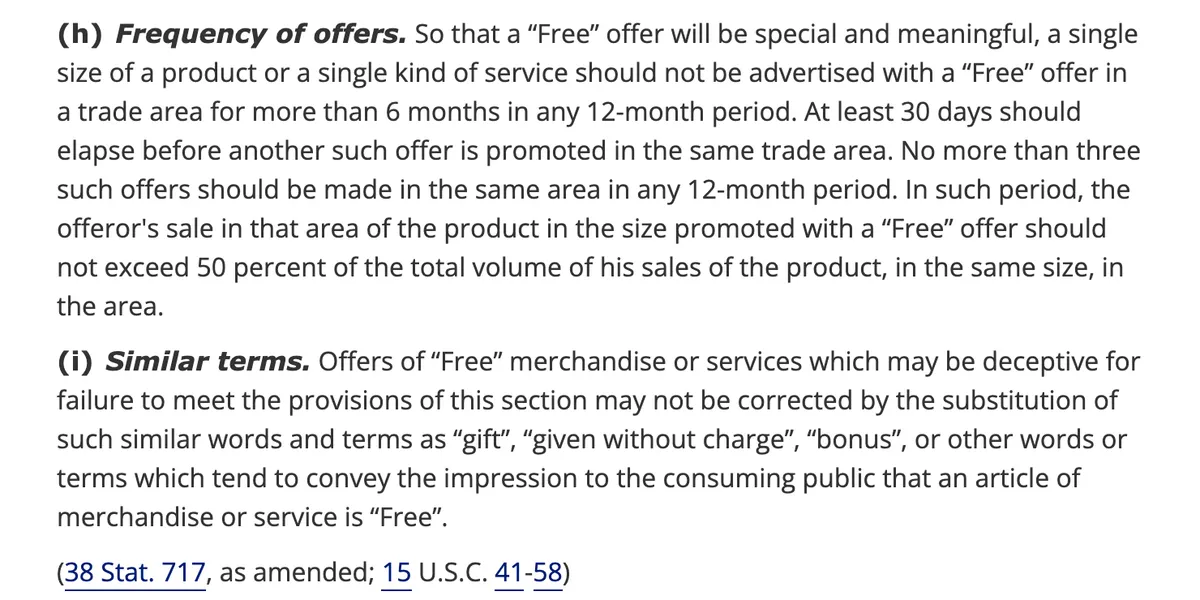 Two paragraphs of 16 CFR 251.1 on the Legal Information Institute website. Subsection h, Frequency of offers, states that a single kind of service should not be advertised with a free offer in a trade area for more than 6 months in any 12 month period, that at least 30 days should elapse before another such offer, and that no more than three such offers should be made in the same area in any 12 month period. Subsection i states that substituting words such as gift, given without charge or bonus does not correct a deceptive free offer.