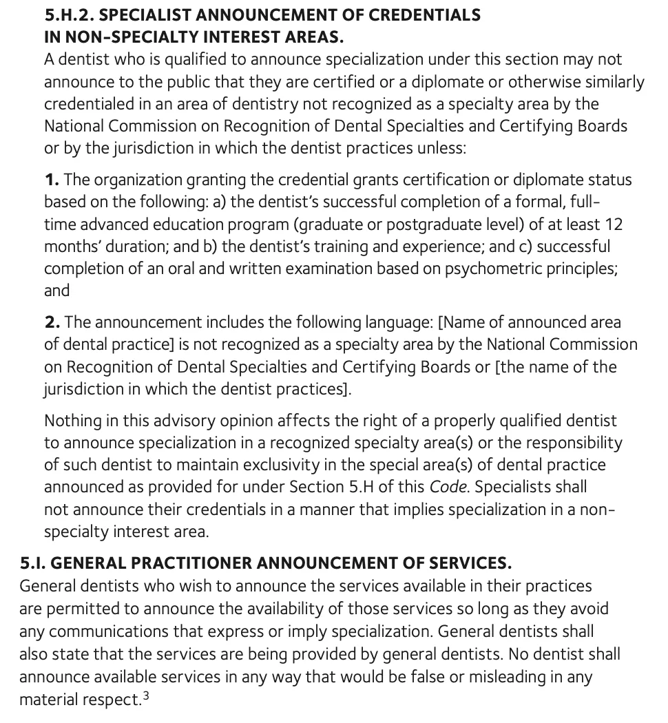 Text of advisory opinion 5.H.2 and section 5.I of the ADA Code of Ethics. A dentist may not announce being certified, a diplomate or similarly credentialed in an area of dentistry not recognized as a specialty unless the credentialing organization requires at least 12 months of formal full-time advanced education, training and experience, and an oral and written examination, and unless the announcement states that the area is not recognized as a specialty area by the National Commission on Recognition of Dental Specialties and Certifying Boards or by the dentist's jurisdiction. Section 5.I says general dentists may announce services if they avoid communications that express or imply specialization and state that the services are provided by general dentists.