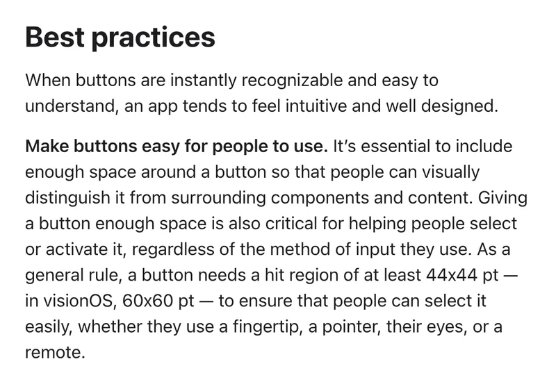 The Best practices section of Apple's Human Interface Guidelines page on buttons. Under the heading Make buttons easy for people to use, it says a button needs enough space around it and, as a general rule, a hit region of at least 44 by 44 points, or 60 by 60 points in visionOS.