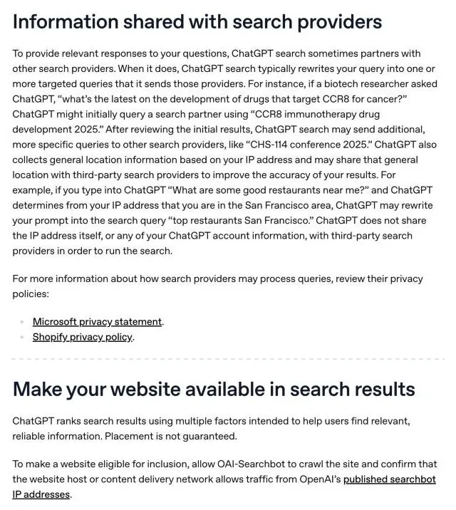 Two sections of OpenAI's help article on searching the web with ChatGPT. Information shared with search providers: ChatGPT search sometimes partners with other search providers, typically rewrites your query into one or more targeted queries, and may share general location based on your IP address, with links to the Microsoft and Shopify privacy policies. Make your website available in search results: ChatGPT ranks results using multiple factors and placement is not guaranteed; to be eligible, allow OAI-Searchbot and confirm the host or content delivery network allows OpenAI's published searchbot IP addresses.