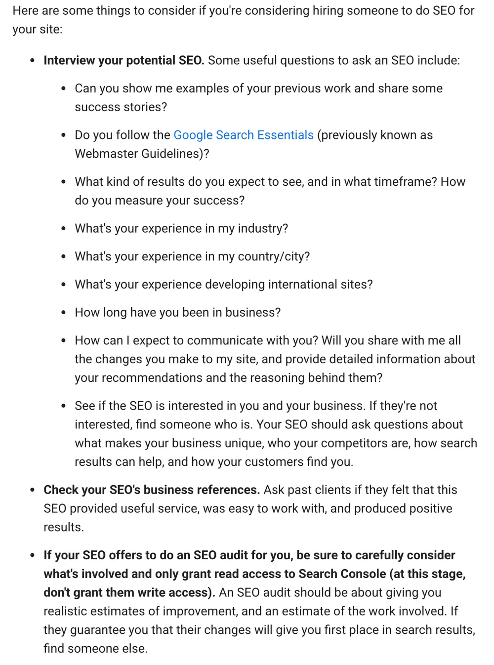 Google Search Central's advice on hiring an SEO. Interview your potential SEO, with questions including: can you show me examples of your previous work, do you follow the Google Search Essentials, what results do you expect and in what timeframe, what is your experience in my industry, what is your experience in my country or city, and how long have you been in business. Then: check the SEO's business references, and if they offer an audit, only grant read access to Search Console and find someone else if they guarantee first place in search results.
