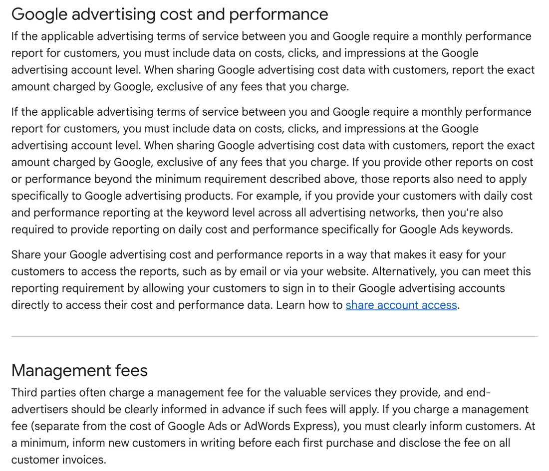 Google's transparency requirements for third-party partners. Under Google advertising cost and performance: monthly reports must include costs, clicks and impressions at the account level, and cost data must be the exact amount charged by Google, exclusive of the partner's fees; partners can meet this by letting customers sign in to their own accounts. Under Management fees: a partner that charges a management fee must inform new customers in writing before each first purchase and disclose the fee on all customer invoices.
