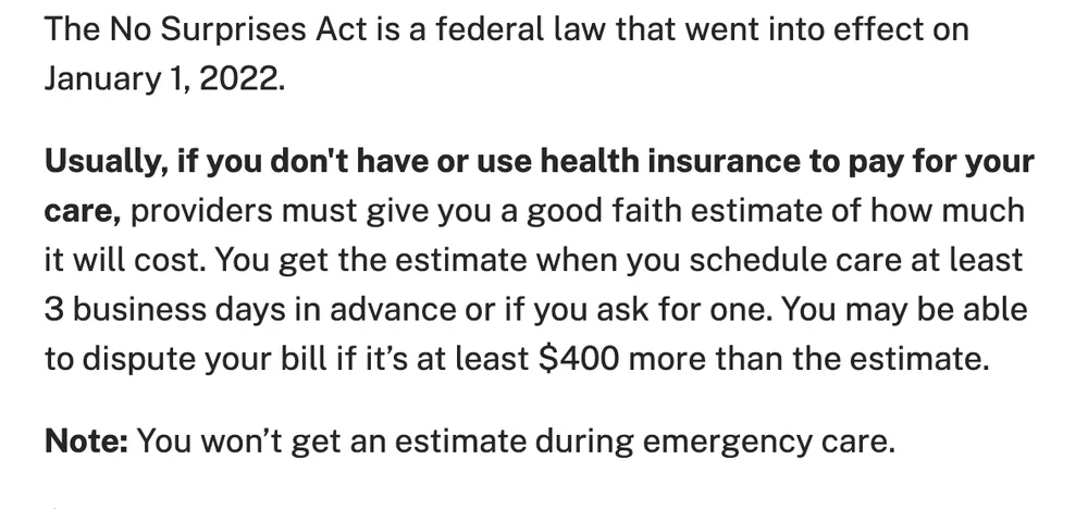 Text from the CMS page on medical bill rights when not using insurance: the No Surprises Act took effect on January 1, 2022; usually, if you do not have or use health insurance, providers must give you a good faith estimate when you schedule care at least 3 business days in advance or ask for one, and you may be able to dispute a bill that is at least $400 more than the estimate. Note: you will not get an estimate during emergency care.