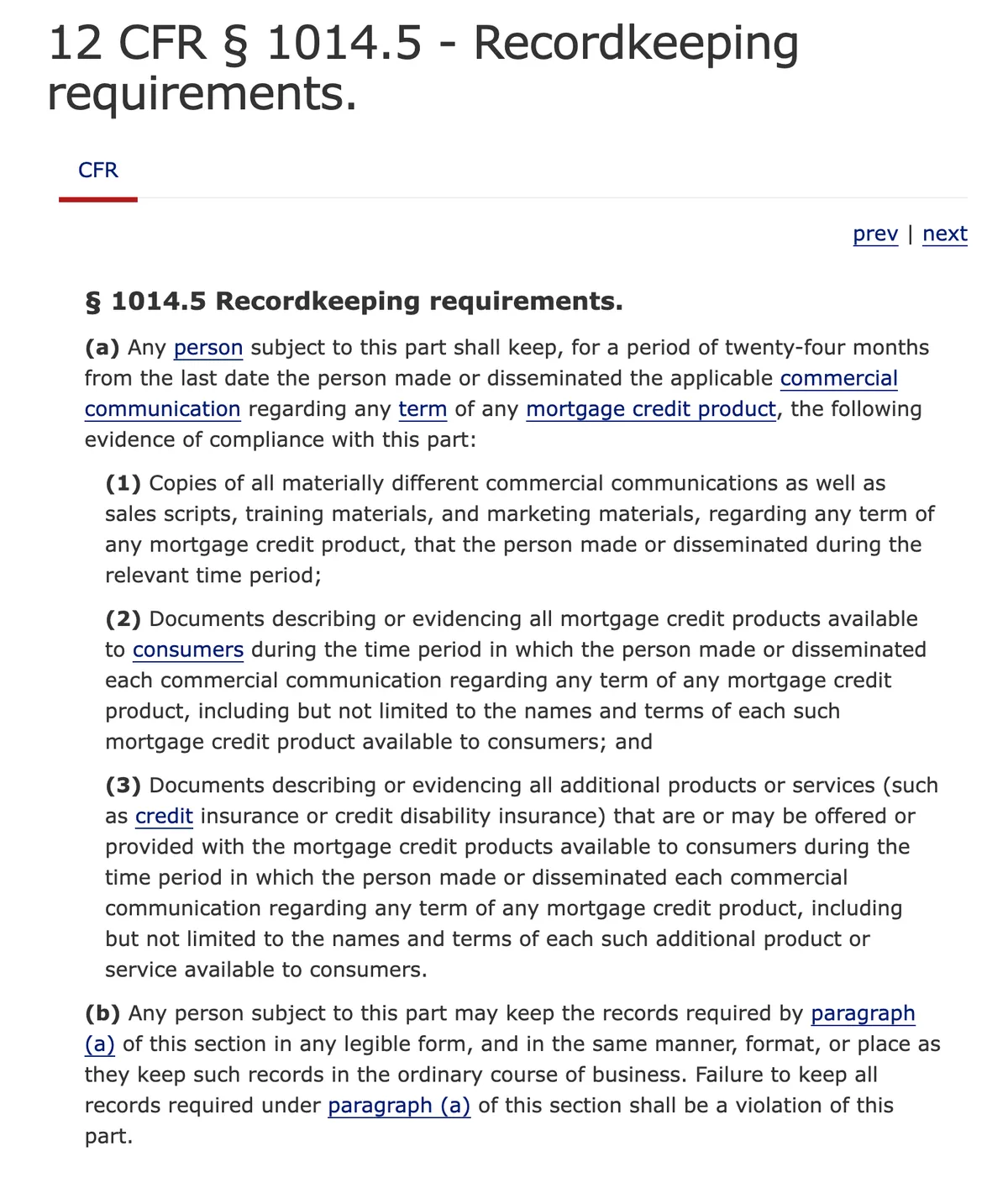 The Cornell Law School page for 12 CFR section 1014.5, headed Recordkeeping requirements. Paragraph (a) requires any person subject to the part to keep, for a period of twenty-four months from the last date the person made or disseminated the applicable commercial communication regarding any term of any mortgage credit product, copies of all materially different commercial communications, documents evidencing all mortgage credit products available to consumers during that period, and documents evidencing all additional products or services offered with them. Paragraph (b) allows the records to be kept in any legible form and states that failure to keep them is a violation of the part.