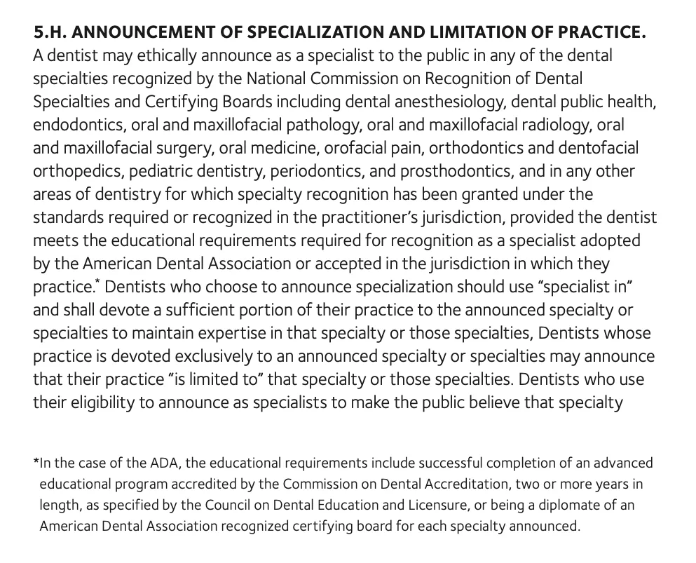 Text of section 5.H of the ADA Code of Ethics, Announcement of Specialization and Limitation of Practice. A dentist may ethically announce as a specialist in any dental specialty recognized by the National Commission on Recognition of Dental Specialties and Certifying Boards, a list that includes pediatric dentistry, provided the dentist meets the educational requirements. Dentists who announce specialization should use specialist in, and those whose practice is devoted exclusively to a specialty may announce that their practice is limited to it. A footnote says the ADA's educational requirements include an accredited advanced program of two or more years or being a diplomate of an ADA recognized certifying board.