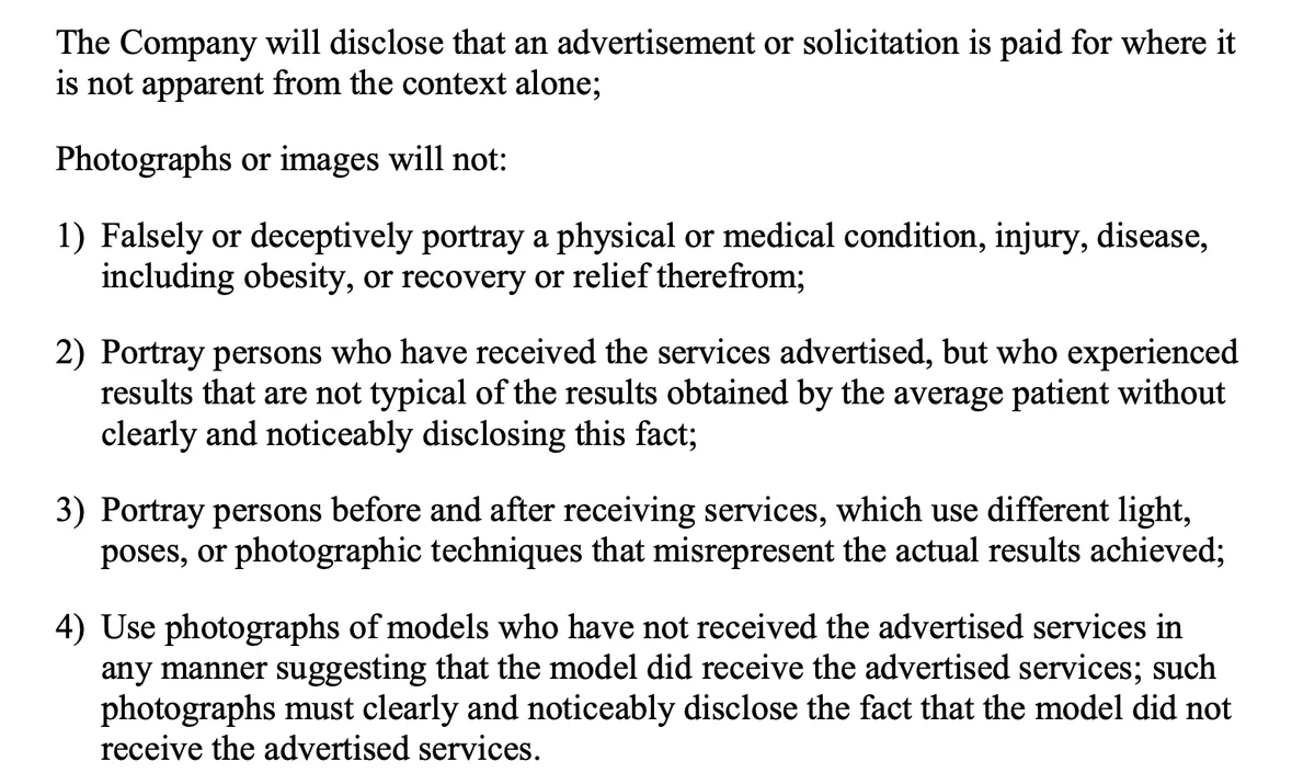 Text from the ASPS Advertisers Guidelines for Compliance with ASPS Code of Ethics. The company will disclose that an advertisement or solicitation is paid for where it is not apparent from the context alone. Photographs or images will not: falsely or deceptively portray a physical or medical condition, injury, disease, including obesity, or recovery or relief therefrom; portray persons who received the services but had results not typical of the average patient without clearly and noticeably disclosing this fact; portray persons before and after receiving services using different light, poses, or photographic techniques that misrepresent the actual results achieved; use photographs of models who have not received the advertised services in any manner suggesting they did, and such photographs must clearly and noticeably disclose that fact.