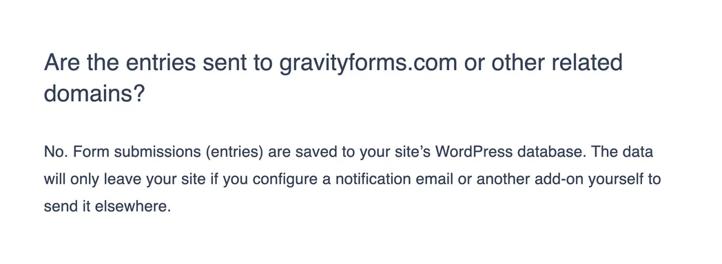 Gravity Forms documentation answering whether entries are sent to gravityforms.com: No. Form submissions (entries) are saved to your site's WordPress database, and the data only leaves the site if you configure a notification email or another add-on to send it elsewhere.